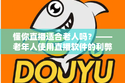 懂你直播适合老人吗？——老年人使用直播软件的利弊分析与安全使用指南