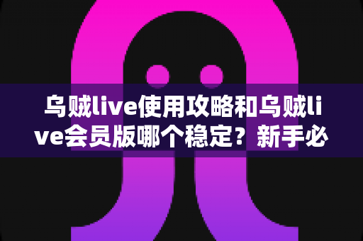 乌贼live使用攻略和乌贼live会员版哪个稳定？新手必备完整指南与版本深度对比解析