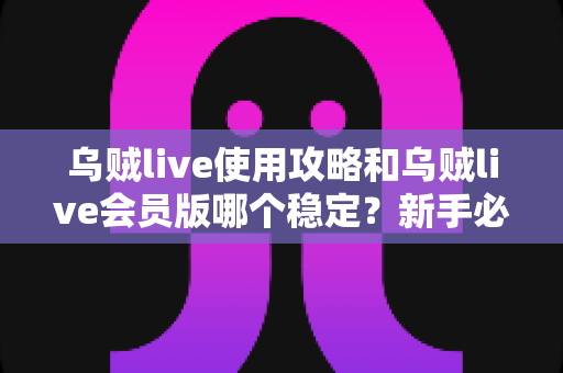 乌贼live使用攻略和乌贼live会员版哪个稳定？新手必备完整指南与版本深度对比解析