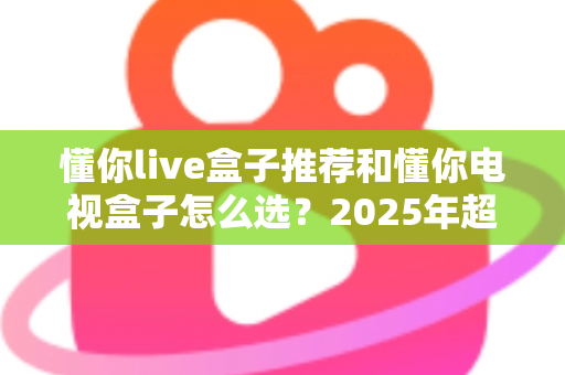 懂你live盒子推荐和懂你电视盒子怎么选？2025年超实用选购指南助你一步到位