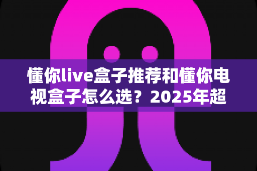 懂你live盒子推荐和懂你电视盒子怎么选？2025年超实用选购指南助你一步到位