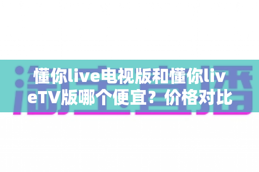 懂你live电视版和懂你liveTV版哪个便宜？价格对比与省钱选购全攻略