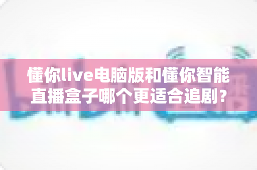 懂你live电脑版和懂你智能直播盒子哪个更适合追剧？全面对比解析帮你找到最佳追剧方案