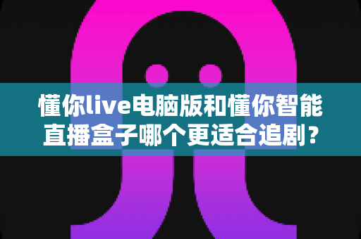 懂你live电脑版和懂你智能直播盒子哪个更适合追剧？全面对比解析帮你找到最佳追剧方案