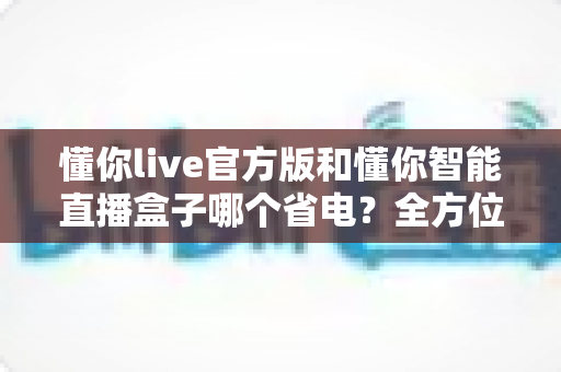 懂你live官方版和懂你智能直播盒子哪个省电?全方位功耗对比与省电指南帮你做出明智选择 懂你live官方版和懂你智能直播盒子哪个省电?全方位功耗对比与省电指南帮你做出明智选择