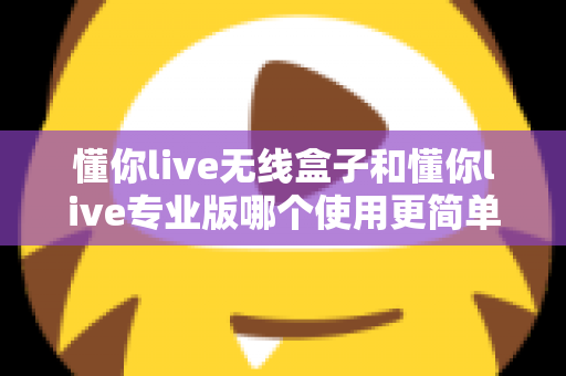 懂你live无线盒子和懂你live专业版哪个使用更简单？新手也能秒懂的直播设备选购与上手全指南