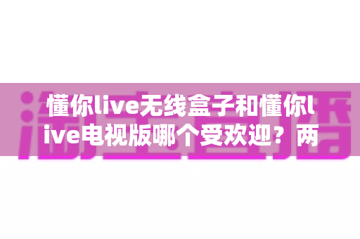 懂你live无线盒子和懂你live电视版哪个受欢迎？两大版本深度对比全面解析