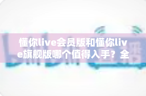 懂你live会员版和懂你live旗舰版哪个值得入手?全方位深度对比助你聪明消费不踩坑 懂你live会员版和懂你live旗舰版哪个值得入手?全方位深度对比助你聪明消费不踩坑