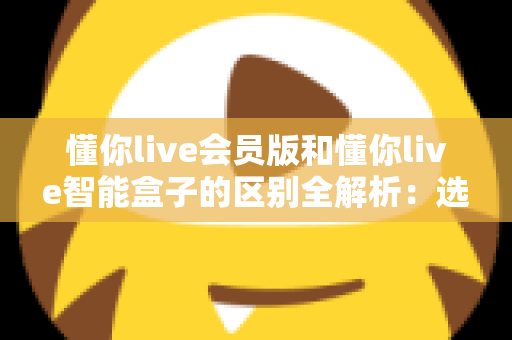 懂你live会员版和懂你live智能盒子的区别全解析:选购前必看的核心对比指南 懂你live会员版和懂你live智能盒子的区别全解析:选购前必看的核心对比指南