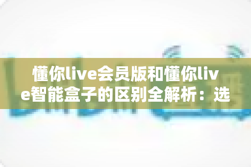 懂你live会员版和懂你live智能盒子的区别全解析：选购前必看的核心对比指南