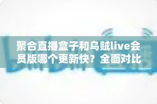 聚合直播盒子和乌贼live会员版哪个更新快?全面对比分析与使用指南 聚合直播盒子和乌贼live会员版哪个更新快?全面对比分析与使用指南