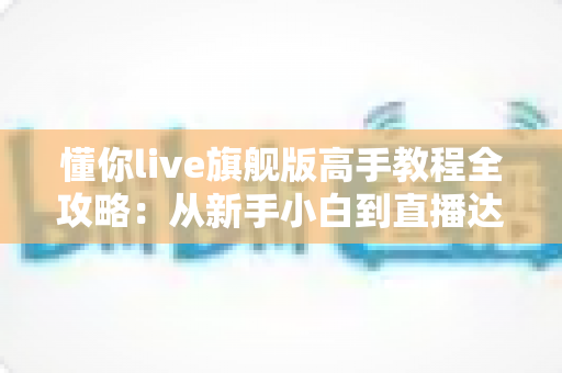 懂你live旗舰版高手教程全攻略：从新手小白到直播达人的进阶秘籍