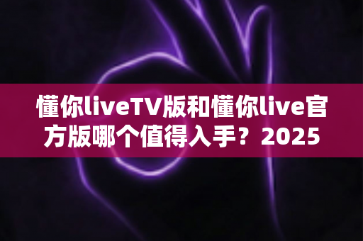 懂你liveTV版和懂你live官方版哪个值得入手?2025最新深度对比评测与选购避坑指南 懂你liveTV版和懂你live官方版哪个值得入手?2025最新深度对比评测与选购避坑指南