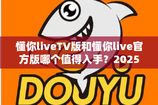 懂你liveTV版和懂你live官方版哪个值得入手?2025最新深度对比评测与选购避坑指南 懂你liveTV版和懂你live官方版哪个值得入手?2025最新深度对比评测与选购避坑指南