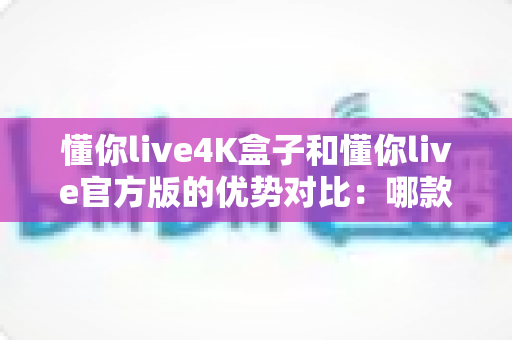 懂你live4K盒子和懂你live官方版的优势对比:哪款更值得入手?深度解析帮您做出明智选择 懂你live4K盒子和懂你live官方版的优势对比:哪款更值得入手?深度解析帮您做出明智选择