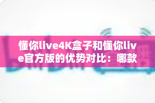 懂你live4K盒子和懂你live官方版的优势对比：哪款更值得入手？深度解析帮您做出明智选择