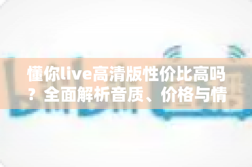 懂你live高清版性价比高吗?全面解析音质、价格与情感价值,帮你做出明智选择 懂你live高清版性价比高吗?全面解析音质、价格与情感价值,帮你做出明智选择