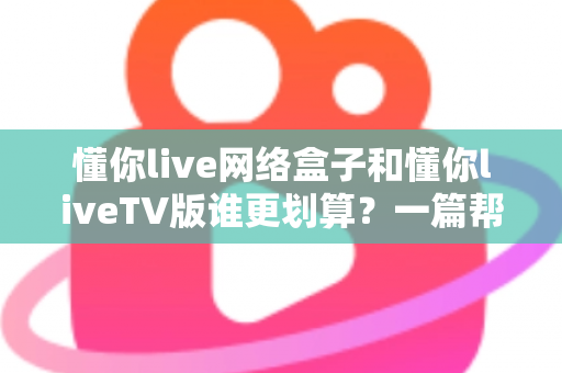 懂你live网络盒子和懂你liveTV版谁更划算？一篇帮你算清性价比的选购指南