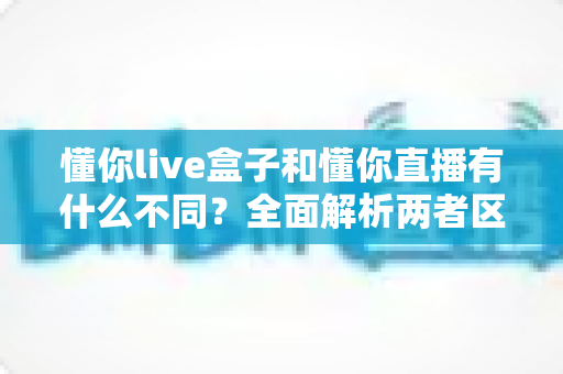 懂你live盒子和懂你直播有什么不同？全面解析两者区别与选购指南
