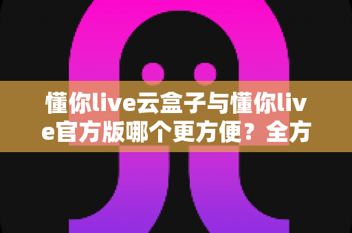 懂你live云盒子与懂你live官方版哪个更方便?全方位对比解析助你轻松选择 懂你live云盒子与懂你live官方版哪个更方便?全方位对比解析助你轻松选择