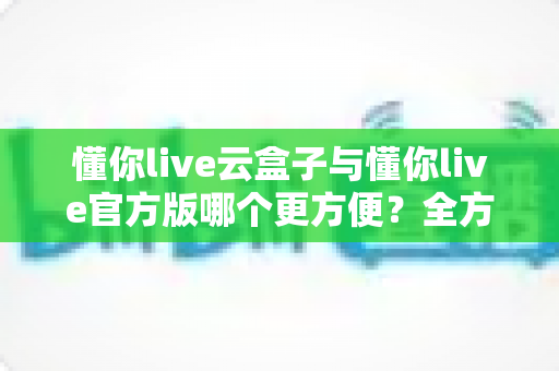 懂你live云盒子与懂你live官方版哪个更方便？全方位对比解析助你轻松选择
