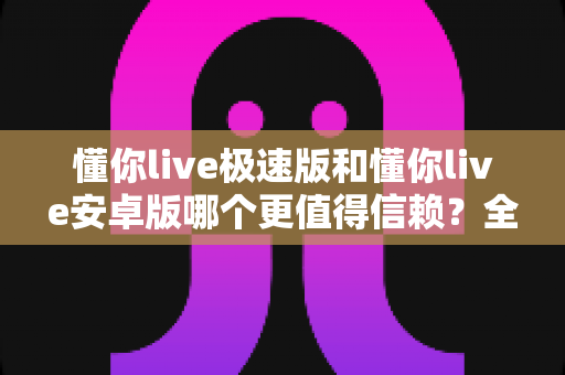 懂你live极速版和懂你live安卓版哪个更值得信赖？全方位对比评测与安全使用指南