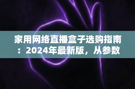 家用网络直播盒子选购指南:2024年最新版,从参数到实战帮你一次选对不踩坑 家用网络直播盒子选购指南:2024年最新版,从参数到实战帮你一次选对不踩坑