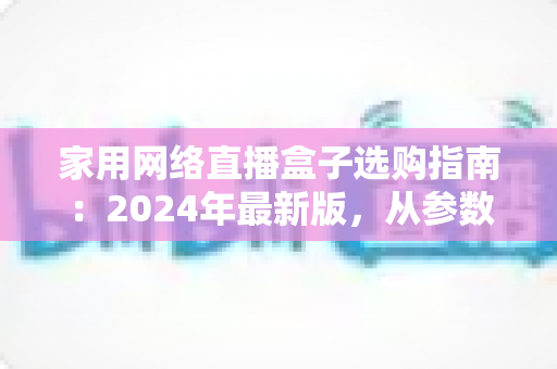 家用网络直播盒子选购指南:2024年最新版,从参数到实战帮你一次选对不踩坑 家用网络直播盒子选购指南:2024年最新版,从参数到实战帮你一次选对不踩坑