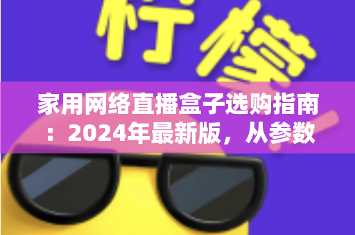 家用网络直播盒子选购指南：2024年最新版，从参数到实战帮你一次选对不踩坑