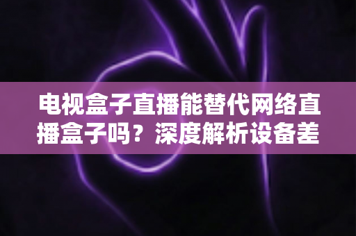 电视盒子直播能替代网络直播盒子吗?深度解析设备差异,助您选出最适合的家庭观影方案 电视盒子直播能替代网络直播盒子吗?深度解析设备差异,助您选出最适合的家庭观影方案