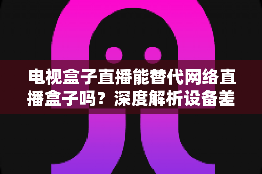 电视盒子直播能替代网络直播盒子吗?深度解析设备差异,助您选出最适合的家庭观影方案 电视盒子直播能替代网络直播盒子吗?深度解析设备差异,助您选出最适合的家庭观影方案