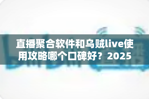 直播聚合软件和乌贼live使用攻略哪个口碑好？2025最新对比评测与选择指南