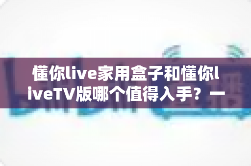 懂你live家用盒子和懂你liveTV版哪个值得入手？一篇讲透的深度对比选购指南