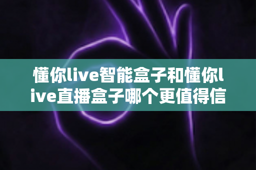 懂你live智能盒子和懂你live直播盒子哪个更值得信赖？深度对比评测与选购避坑指南