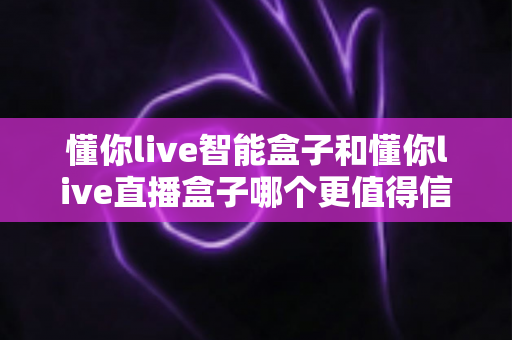 懂你live智能盒子和懂你live直播盒子哪个更值得信赖？深度对比评测与选购避坑指南