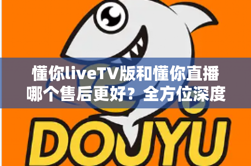 懂你liveTV版和懂你直播哪个售后更好?全方位深度对比分析与选购指南 懂你liveTV版和懂你直播哪个售后更好?全方位深度对比分析与选购指南