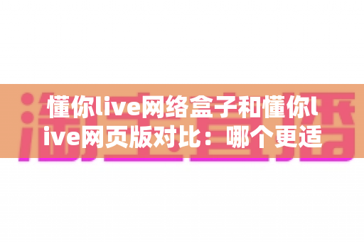 懂你live网络盒子和懂你live网页版对比:哪个更适合你的观影需求?全面评测指南 懂你live网络盒子和懂你live网页版对比:哪个更适合你的观影需求?全面评测指南