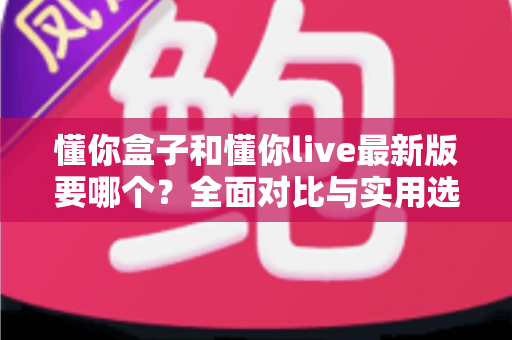 懂你盒子和懂你live最新版要哪个？全面对比与实用选择指南帮你一次选对