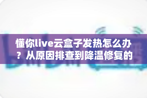 懂你live云盒子发热怎么办？从原因排查到降温修复的完整实用指南