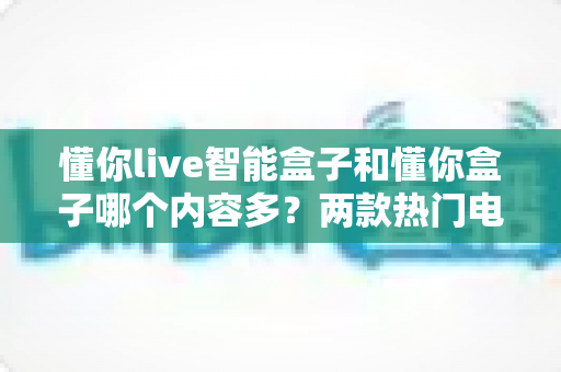 懂你live智能盒子和懂你盒子哪个内容多?两款热门电视盒子内容资源深度对比与选购指南 懂你live智能盒子和懂你盒子哪个内容多?两款热门电视盒子内容资源深度对比与选购指南