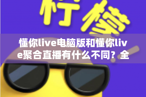懂你live电脑版和懂你live聚合直播有什么不同？全面解析两大版本差异，助你选对直播利器