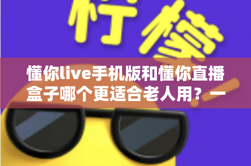 懂你live手机版和懂你直播盒子哪个更适合老人用？一文读懂老人选购指南