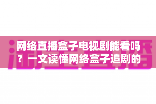 网络直播盒子电视剧能看吗?一文读懂网络盒子追剧的正确打开方式与避坑指南 网络直播盒子电视剧能看吗?一文读懂网络盒子追剧的正确打开方式与避坑指南