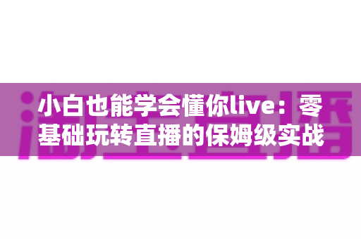 小白也能学会懂你live:零基础玩转直播的保姆级实战教程 小白也能学会懂你live:零基础玩转直播的保姆级实战教程