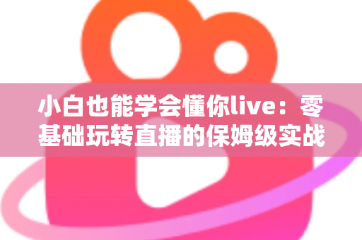 小白也能学会懂你live:零基础玩转直播的保姆级实战教程 小白也能学会懂你live:零基础玩转直播的保姆级实战教程