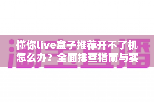 懂你live盒子推荐开不了机怎么办？全面排查指南与实用解决方案
