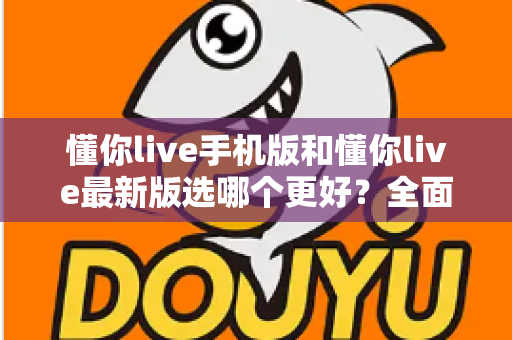 懂你live手机版和懂你live最新版选哪个更好?全面对比分析与选择指南 懂你live手机版和懂你live最新版选哪个更好?全面对比分析与选择指南