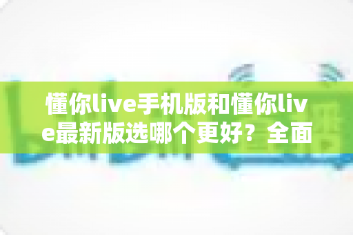 懂你live手机版和懂你live最新版选哪个更好？全面对比分析与选择指南