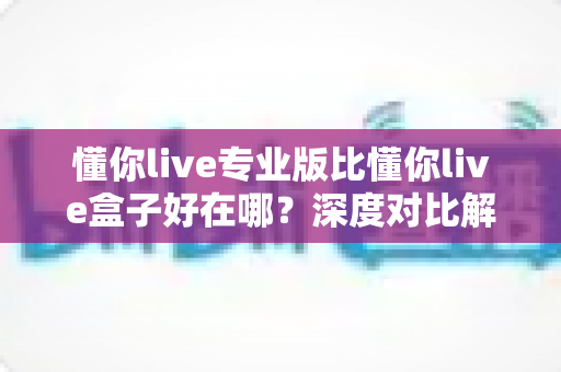 懂你live专业版比懂你live盒子好在哪？深度对比解析助你选对直播利器