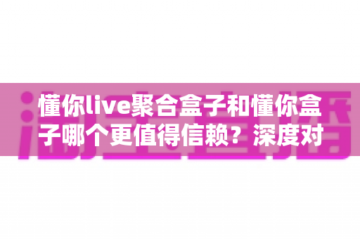 懂你live聚合盒子和懂你盒子哪个更值得信赖？深度对比评测帮你选出更安心的选择